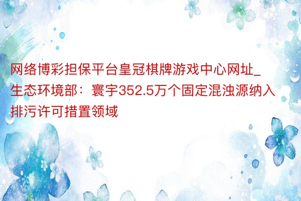 网络博彩担保平台皇冠棋牌游戏中心网址_生态环境部：寰宇352.5万个固定混浊源纳入排污许可措置领域