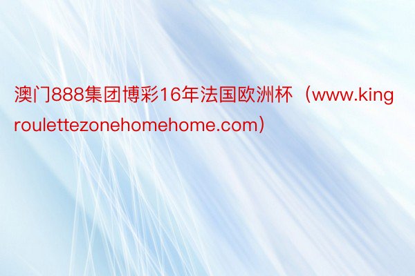 澳门888集团博彩16年法国欧洲杯（www.kingroulettezonehomehome.com）