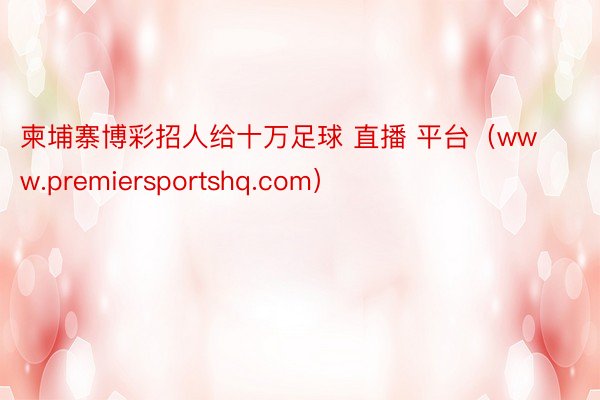 柬埔寨博彩招人给十万足球 直播 平台（www.premiersportshq.com）