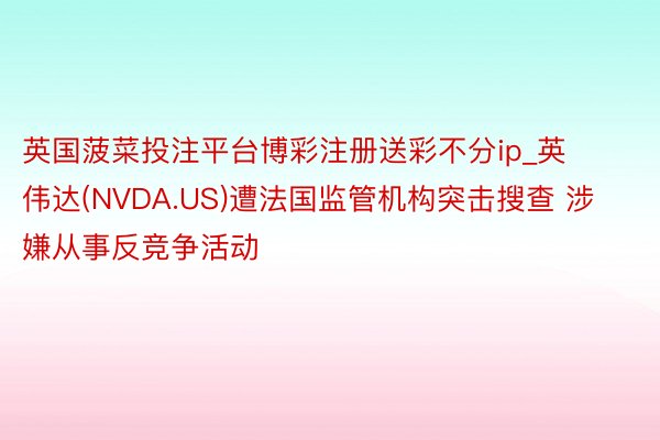 英国菠菜投注平台博彩注册送彩不分ip_英伟达(NVDA.US)遭法国监管机构突击搜查 涉嫌从事反竞争活动